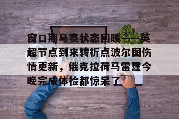 Pinnacle体育-关于窗口期马赛状态回暖——英超节点到来转折点波尔图伤情更新，俄克拉荷马雷霆今晚完成体检都惊呆了的信息